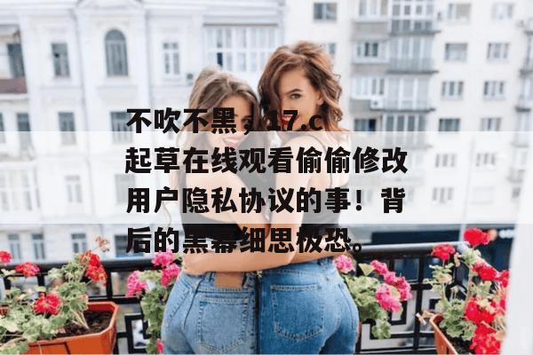 不吹不黑，17.c 起草在线观看偷偷修改用户隐私协议的事！背后的黑幕细思极恐。