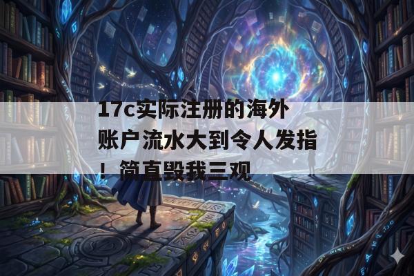 17c实际注册的海外账户流水大到令人发指！简直毁我三观