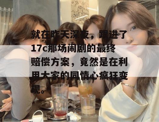 就在昨天深夜，跟进了17c那场闹剧的最终赔偿方案，竟然是在利用大家的同情心疯狂变现。