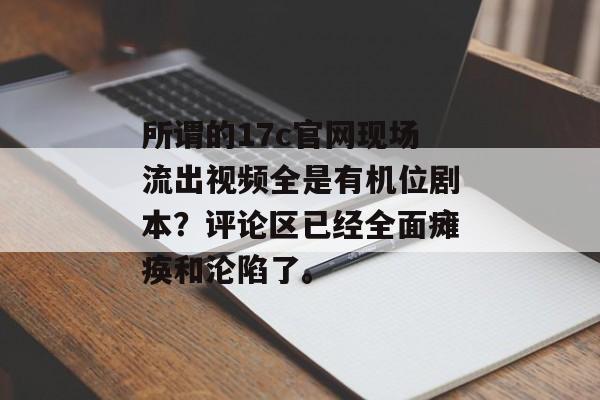所谓的17c官网现场流出视频全是有机位剧本？评论区已经全面瘫痪和沦陷了。