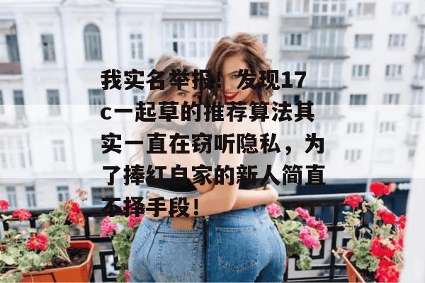 我实名举报！发现17c一起草的推荐算法其实一直在窃听隐私，为了捧红自家的新人简直不择手段！