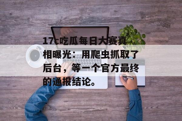17c吃瓜每日大赛真相曝光：用爬虫抓取了后台，等一个官方最终的通报结论。