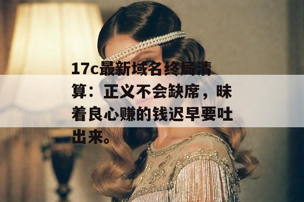 17c最新域名终局清算：正义不会缺席，昧着良心赚的钱迟早要吐出来。