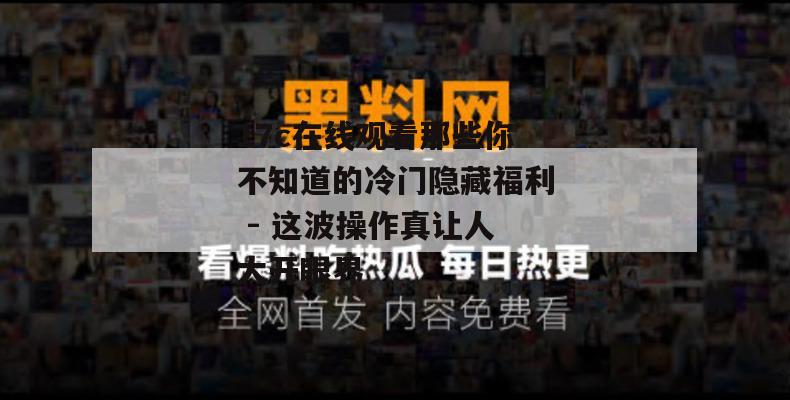17c在线观看那些你不知道的冷门隐藏福利 - 这波操作真让人大开眼界
