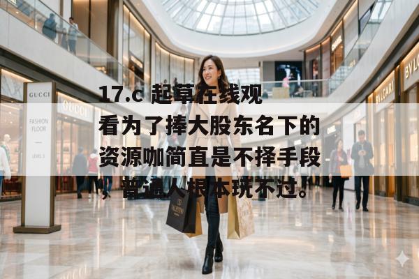 17.c 起草在线观看为了捧大股东名下的资源咖简直是不择手段，普通人根本玩不过。