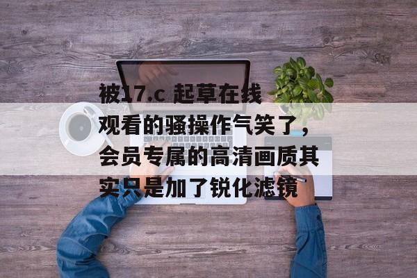 被17.c 起草在线观看的骚操作气笑了，会员专属的高清画质其实只是加了锐化滤镜