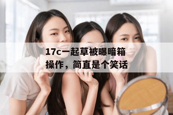17c一起草被曝暗箱操作，简直是个笑话