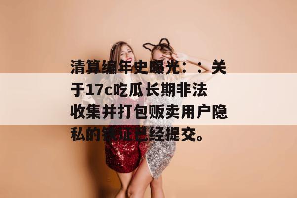 清算编年史曝光：：关于17c吃瓜长期非法收集并打包贩卖用户隐私的铁证已经提交。