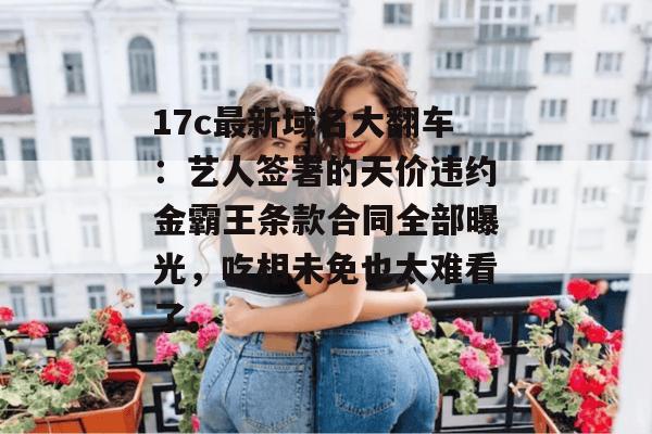 17c最新域名大翻车：艺人签署的天价违约金霸王条款合同全部曝光，吃相未免也太难看了。