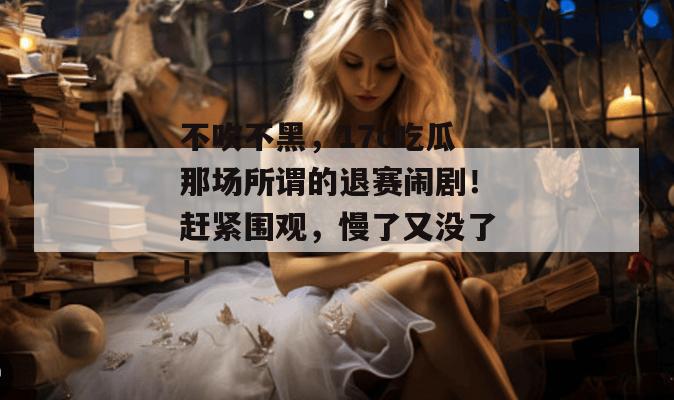 不吹不黑，17c吃瓜那场所谓的退赛闹剧！赶紧围观，慢了又没了！