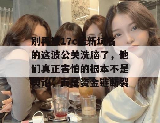 别再被17c最新域名的这波公关洗脑了，他们真正害怕的根本不是舆论，而是资金链断裂