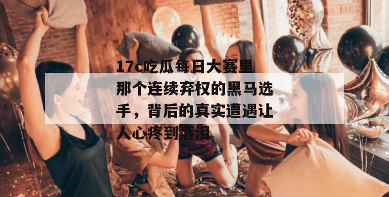 17c吃瓜每日大赛里那个连续弃权的黑马选手，背后的真实遭遇让人心疼到落泪