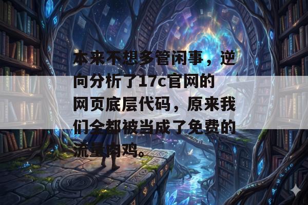 本来不想多管闲事，逆向分析了17c官网的网页底层代码，原来我们全都被当成了免费的流量肉鸡。