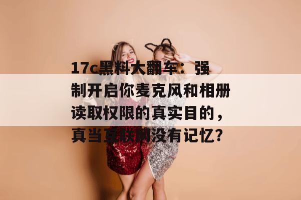 17c黑料大翻车：强制开启你麦克风和相册读取权限的真实目的，真当互联网没有记忆？