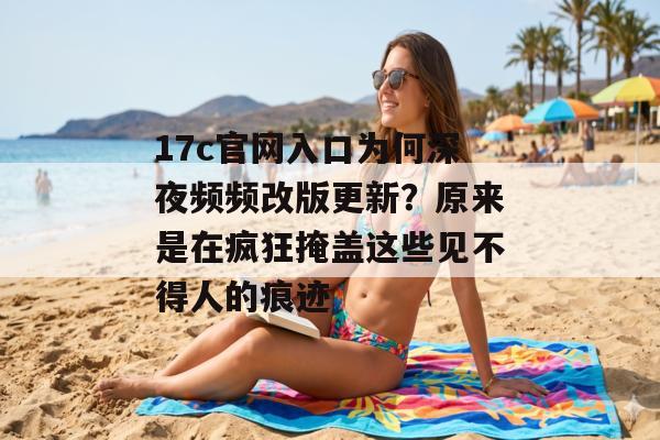 17c官网入口为何深夜频频改版更新？原来是在疯狂掩盖这些见不得人的痕迹