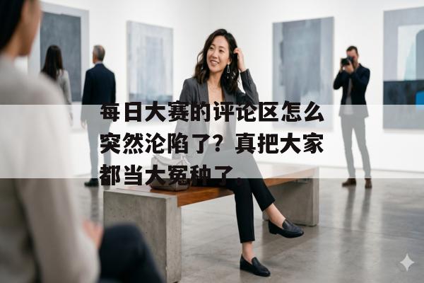 每日大赛的评论区怎么突然沦陷了？真把大家都当大冤种了。