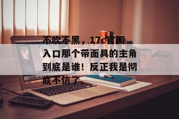 不吹不黑，17c官网入口那个带面具的主角到底是谁！反正我是彻底不信了。