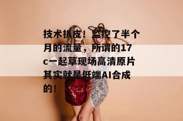 技术扒皮！监控了半个月的流量，所谓的17c一起草现场高清原片其实就是低端AI合成的！