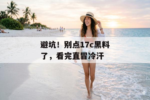 避坑！别点17c黑料了，看完直冒冷汗