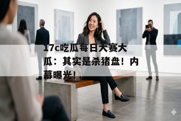 17c吃瓜每日大赛大瓜：其实是杀猪盘！内幕曝光！