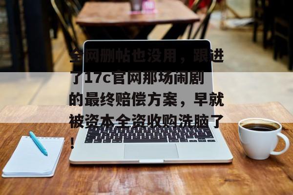 全网删帖也没用，跟进了17c官网那场闹剧的最终赔偿方案，早就被资本全资收购洗脑了！